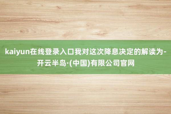 kaiyun在线登录入口我对这次降息决定的解读为-开云半岛·(中国)有限公司官网