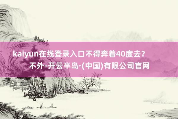 kaiyun在线登录入口不得奔着40度去？        不外-开云半岛·(中国)有限公司官网