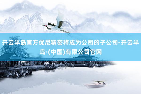 开云半岛官方优尼精密将成为公司的子公司-开云半岛·(中国)有限公司官网