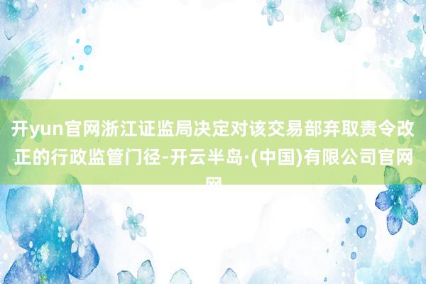 开yun官网浙江证监局决定对该交易部弃取责令改正的行政监管门径-开云半岛·(中国)有限公司官网