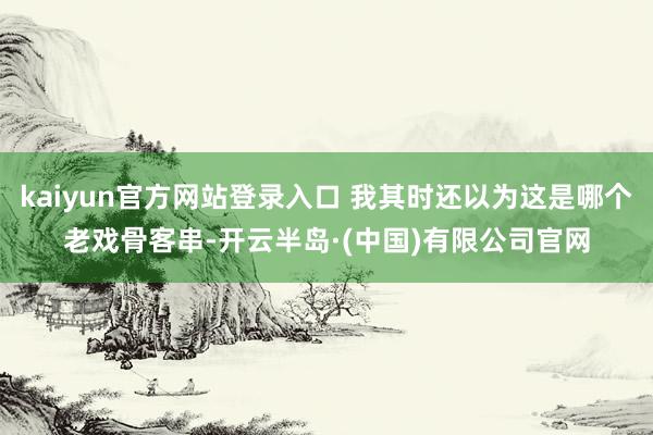 kaiyun官方网站登录入口 我其时还以为这是哪个老戏骨客串-开云半岛·(中国)有限公司官网
