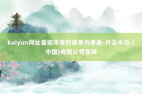 kaiyun网址董昭年青时被举为孝廉-开云半岛·(中国)有限公司官网