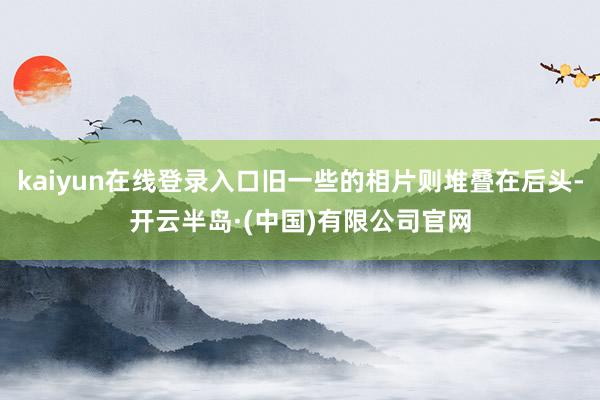 kaiyun在线登录入口旧一些的相片则堆叠在后头-开云半岛·(中国)有限公司官网