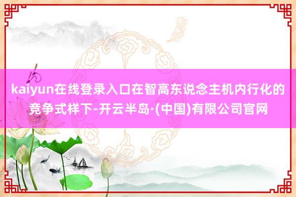 kaiyun在线登录入口在智高东说念主机内行化的竞争式样下-开云半岛·(中国)有限公司官网