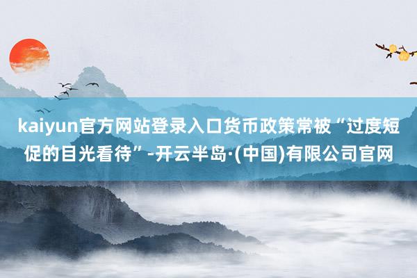 kaiyun官方网站登录入口货币政策常被“过度短促的目光看待”-开云半岛·(中国)有限公司官网