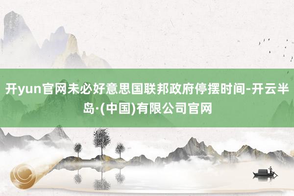 开yun官网未必好意思国联邦政府停摆时间-开云半岛·(中国)有限公司官网