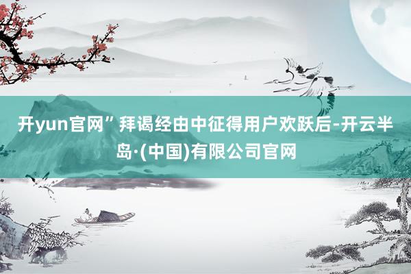 开yun官网”　　拜谒经由中征得用户欢跃后-开云半岛·(中国)有限公司官网