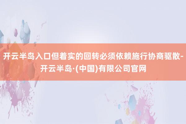 开云半岛入口但着实的回转必须依赖施行协商驱散-开云半岛·(中国)有限公司官网