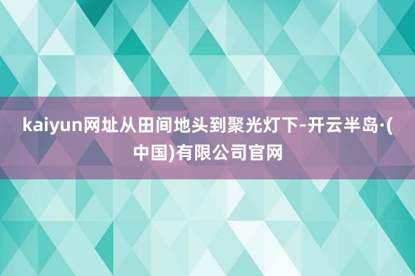 kaiyun网址从田间地头到聚光灯下-开云半岛·(中国)有限公司官网