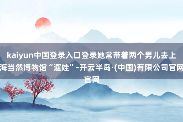 kaiyun中国登录入口登录她常带着两个男儿去上海当然博物馆“遛娃”-开云半岛·(中国)有限公司官网