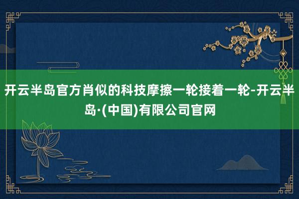 开云半岛官方肖似的科技摩擦一轮接着一轮-开云半岛·(中国)有限公司官网
