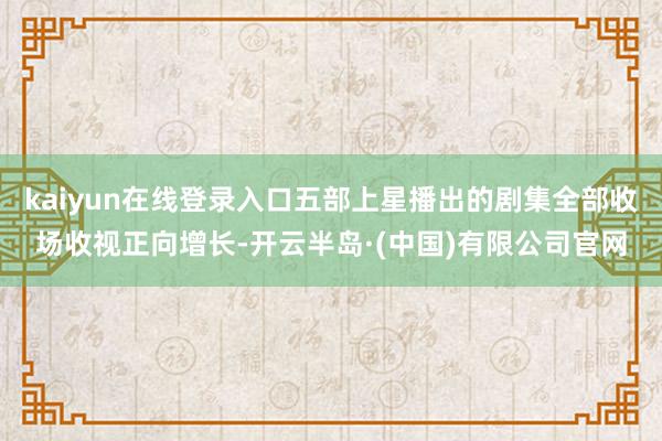kaiyun在线登录入口五部上星播出的剧集全部收场收视正向增长-开云半岛·(中国)有限公司官网