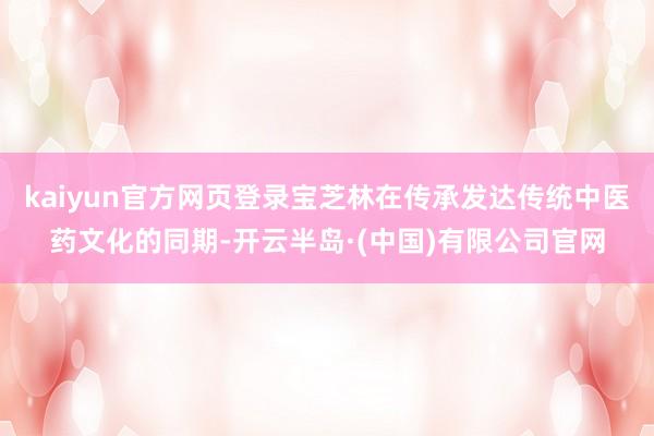 kaiyun官方网页登录宝芝林在传承发达传统中医药文化的同期-开云半岛·(中国)有限公司官网