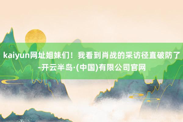 kaiyun网址姐妹们！我看到肖战的采访径直破防了-开云半岛·(中国)有限公司官网