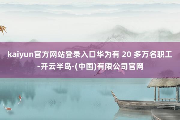 kaiyun官方网站登录入口华为有 20 多万名职工-开云半岛·(中国)有限公司官网