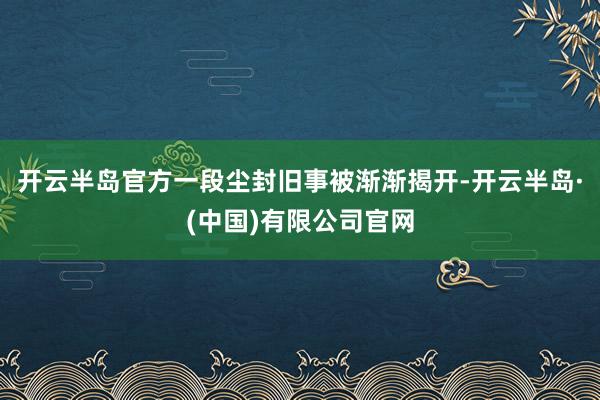 开云半岛官方一段尘封旧事被渐渐揭开-开云半岛·(中国)有限公司官网