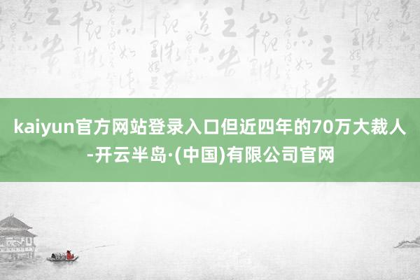 kaiyun官方网站登录入口但近四年的70万大裁人-开云半岛·(中国)有限公司官网