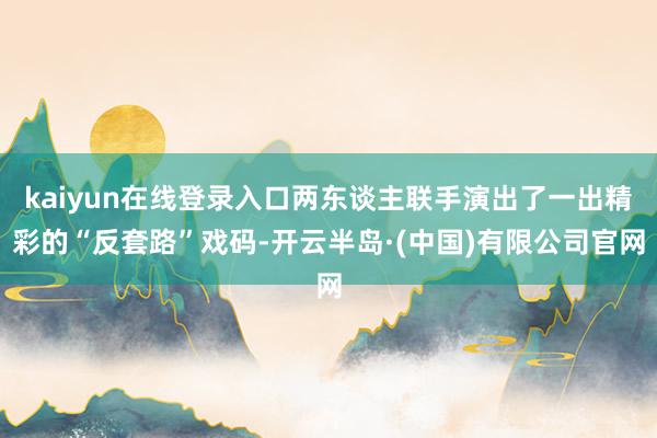 kaiyun在线登录入口两东谈主联手演出了一出精彩的“反套路”戏码-开云半岛·(中国)有限公司官网