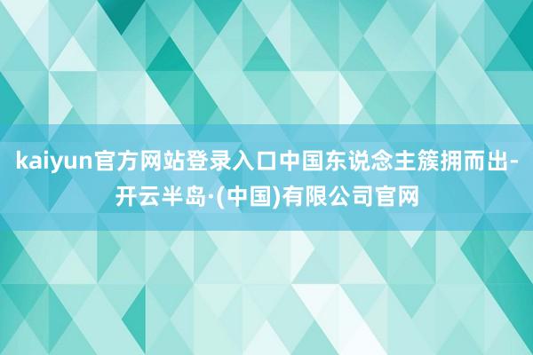 kaiyun官方网站登录入口中国东说念主簇拥而出-开云半岛·(中国)有限公司官网