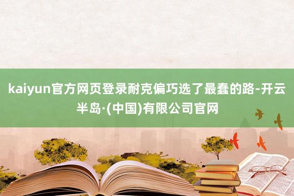 kaiyun官方网页登录耐克偏巧选了最蠢的路-开云半岛·(中国)有限公司官网