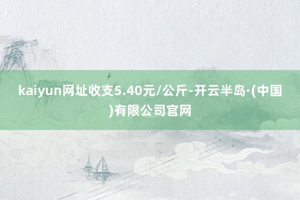 kaiyun网址收支5.40元/公斤-开云半岛·(中国)有限公司官网