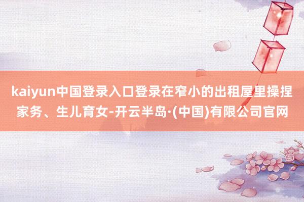 kaiyun中国登录入口登录在窄小的出租屋里操捏家务、生儿育女-开云半岛·(中国)有限公司官网