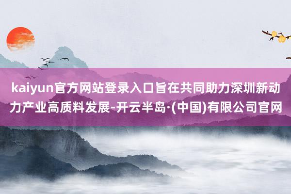 kaiyun官方网站登录入口旨在共同助力深圳新动力产业高质料发展-开云半岛·(中国)有限公司官网