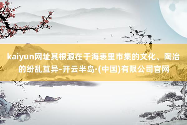 kaiyun网址其根源在于海表里市集的文化、陶冶的纷乱互异-开云半岛·(中国)有限公司官网