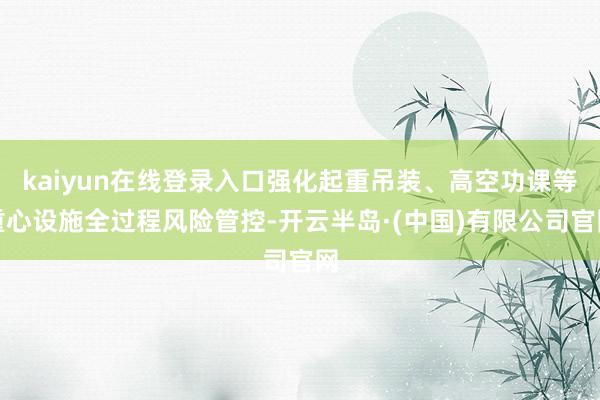 kaiyun在线登录入口强化起重吊装、高空功课等重心设施全过程风险管控-开云半岛·(中国)有限公司官网