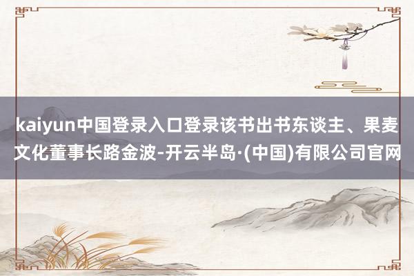 kaiyun中国登录入口登录该书出书东谈主、果麦文化董事长路金波-开云半岛·(中国)有限公司官网