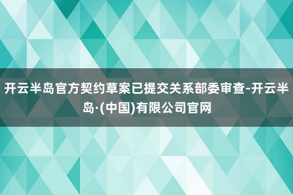 开云半岛官方契约草案已提交关系部委审查-开云半岛·(中国)有限公司官网