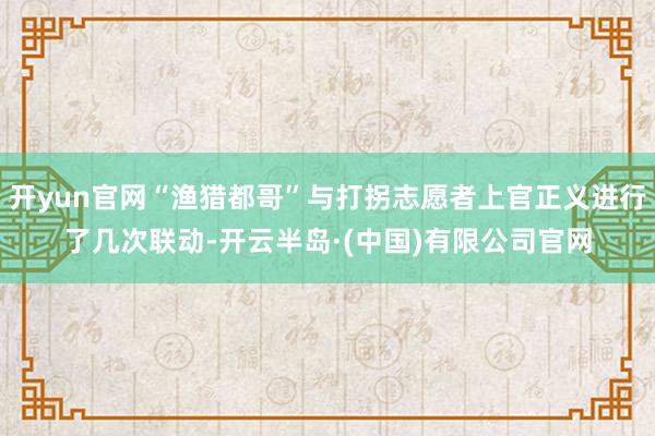 开yun官网“渔猎都哥”与打拐志愿者上官正义进行了几次联动-开云半岛·(中国)有限公司官网