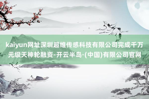 kaiyun网址深圳超维传感科技有限公司完成千万元级天神轮融资-开云半岛·(中国)有限公司官网