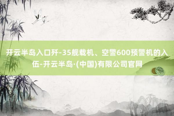 开云半岛入口歼-35舰载机、空警600预警机的入伍-开云半岛·(中国)有限公司官网