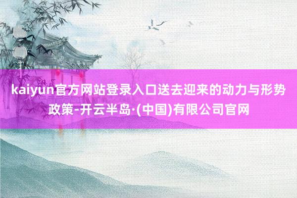 kaiyun官方网站登录入口送去迎来的动力与形势政策-开云半岛·(中国)有限公司官网