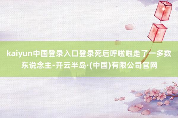 kaiyun中国登录入口登录死后呼啦啦走了一多数东说念主-开云半岛·(中国)有限公司官网