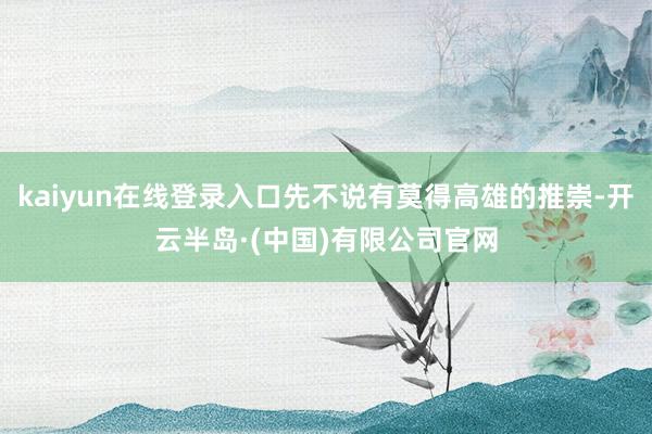 kaiyun在线登录入口先不说有莫得高雄的推崇-开云半岛·(中国)有限公司官网