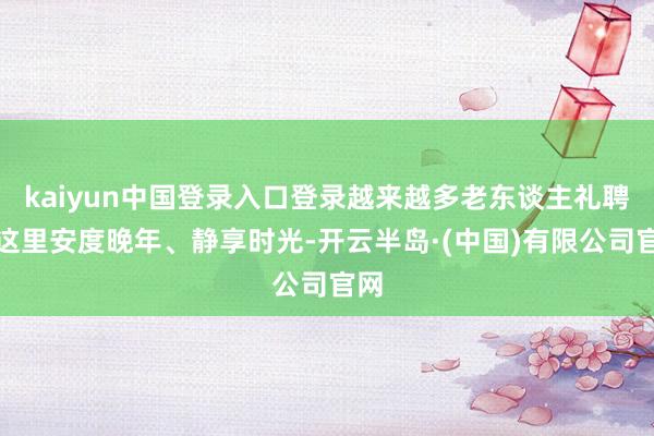 kaiyun中国登录入口登录越来越多老东谈主礼聘在这里安度晚年、静享时光-开云半岛·(中国)有限公司官网