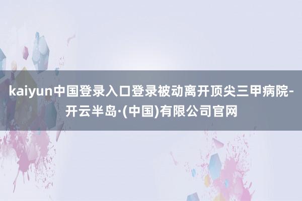 kaiyun中国登录入口登录被动离开顶尖三甲病院-开云半岛·(中国)有限公司官网