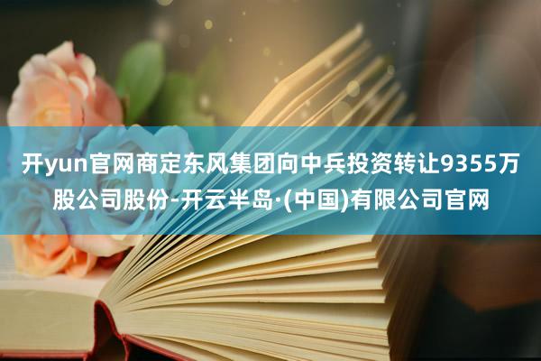 开yun官网商定东风集团向中兵投资转让9355万股公司股份-开云半岛·(中国)有限公司官网
