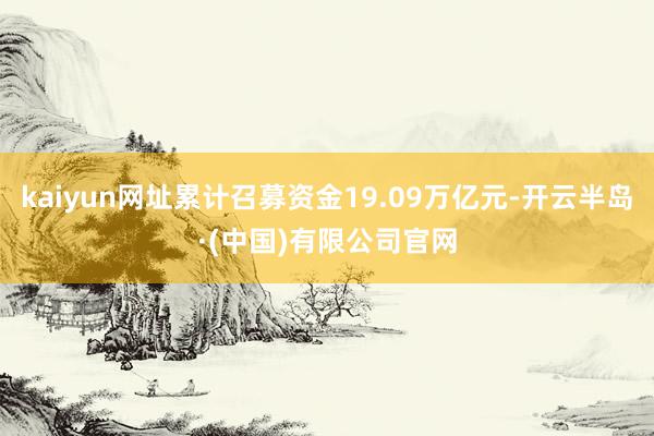 kaiyun网址累计召募资金19.09万亿元-开云半岛·(中国)有限公司官网