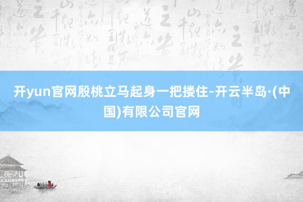 开yun官网殷桃立马起身一把搂住-开云半岛·(中国)有限公司官网