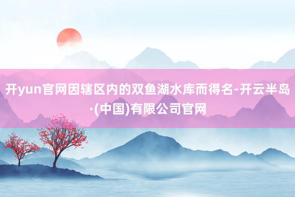 开yun官网因辖区内的双鱼湖水库而得名-开云半岛·(中国)有限公司官网