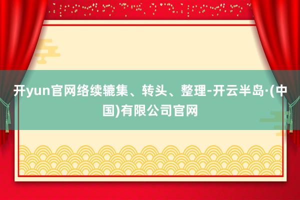 开yun官网络续辘集、转头、整理-开云半岛·(中国)有限公司官网