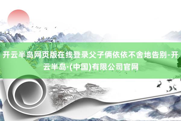 开云半岛网页版在线登录父子俩依依不舍地告别-开云半岛·(中国)有限公司官网