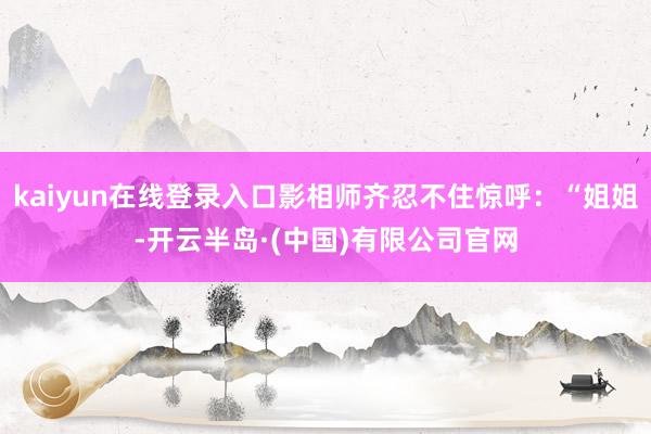 kaiyun在线登录入口影相师齐忍不住惊呼：“姐姐-开云半岛·(中国)有限公司官网