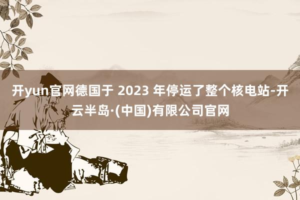 开yun官网德国于 2023 年停运了整个核电站-开云半岛·(中国)有限公司官网