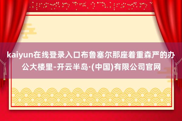 kaiyun在线登录入口布鲁塞尔那座着重森严的办公大楼里-开云半岛·(中国)有限公司官网