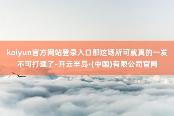 kaiyun官方网站登录入口那这场所可就真的一发不可打理了-开云半岛·(中国)有限公司官网