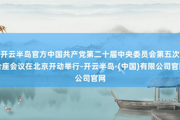 开云半岛官方中国共产党第二十届中央委员会第五次合座会议在北京开动举行-开云半岛·(中国)有限公司官网